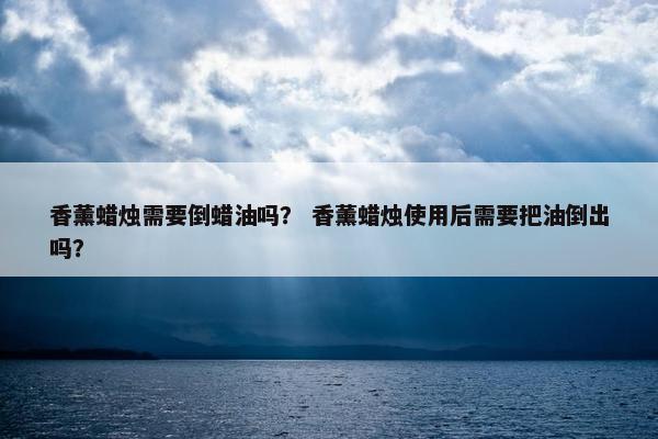 香薰蜡烛需要倒蜡油吗？ 香薰蜡烛使用后需要把油倒出吗？