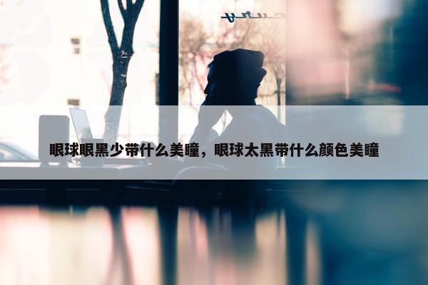 眼球眼黑少带什么美瞳，眼球太黑带什么颜色美瞳
