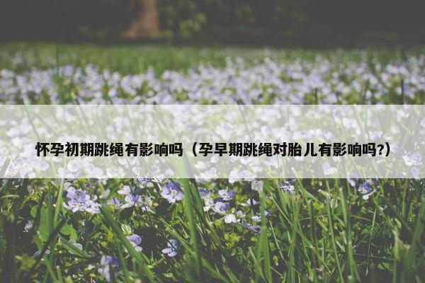 怀孕初期跳绳有影响吗（孕早期跳绳对胎儿有影响吗?）