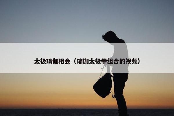 太极瑜伽相会（瑜伽太极拳组合的视频）