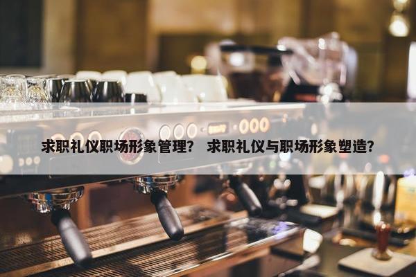 求职礼仪职场形象管理？ 求职礼仪与职场形象塑造？