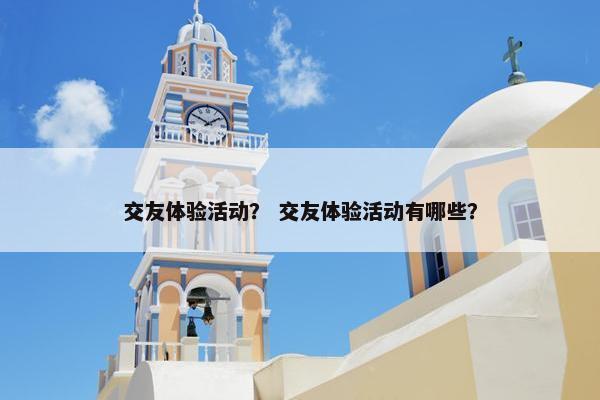 交友体验活动？ 交友体验活动有哪些？
