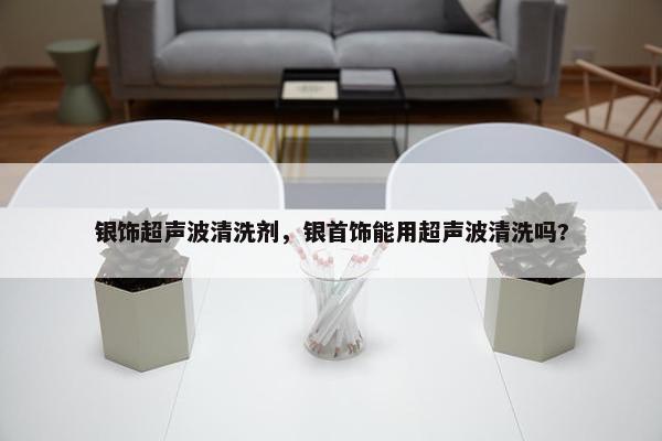 银饰超声波清洗剂，银首饰能用超声波清洗吗?