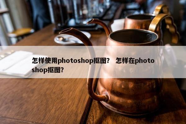 怎样使用photoshop抠图？ 怎样在photoshop抠图？