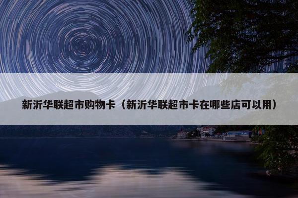 新沂华联超市购物卡（新沂华联超市卡在哪些店可以用）