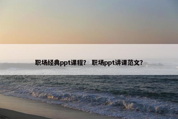 职场经典ppt课程？ 职场ppt讲课范文？