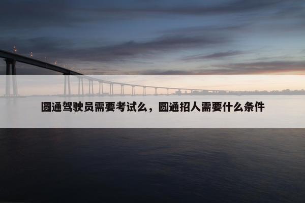 圆通驾驶员需要考试么，圆通招人需要什么条件