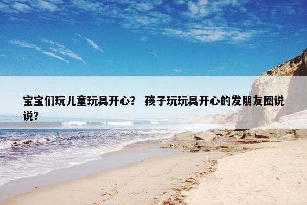 宝宝们玩儿童玩具开心？ 孩子玩玩具开心的发朋友圈说说？