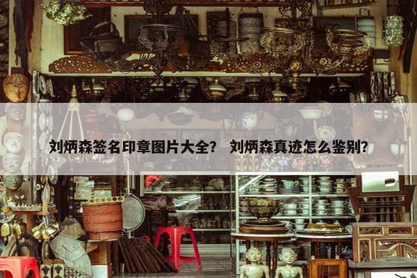刘炳森签名印章图片大全？ 刘炳森真迹怎么鉴别？