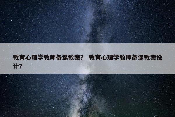 教育心理学教师备课教案？ 教育心理学教师备课教案设计？