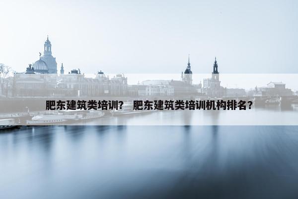 肥东建筑类培训？ 肥东建筑类培训机构排名？