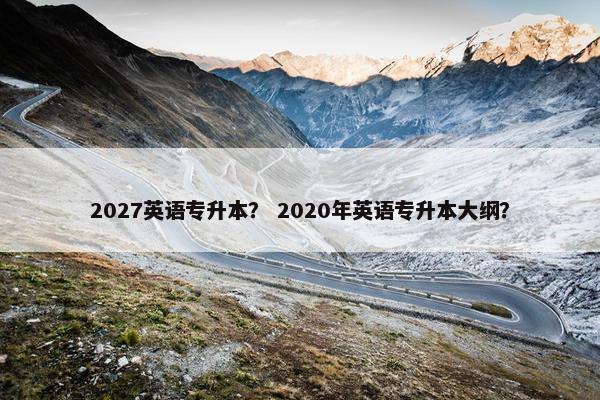 2027英语专升本？ 2020年英语专升本大纲？
