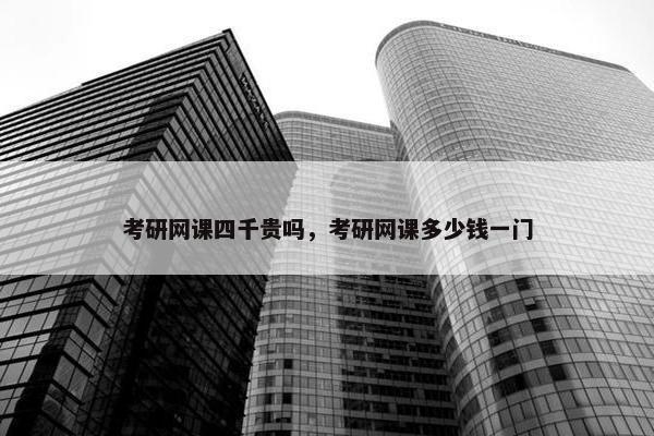 考研网课四千贵吗，考研网课多少钱一门