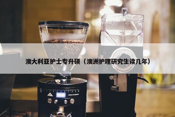 澳大利亚护士专升硕（澳洲护理研究生读几年）