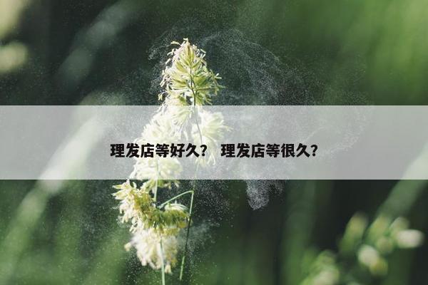 理发店等好久？ 理发店等很久？