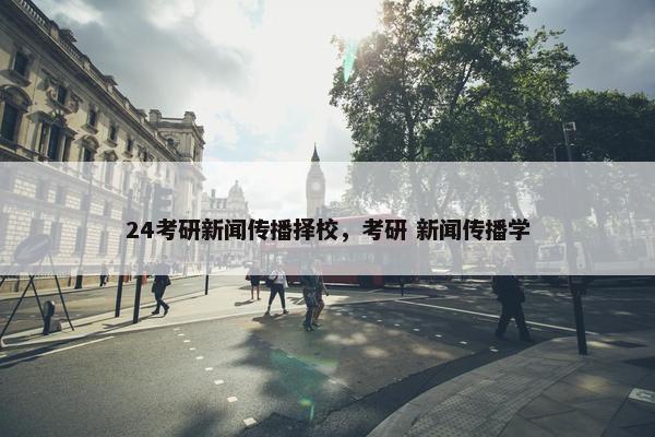 24考研新闻传播择校，考研 新闻传播学