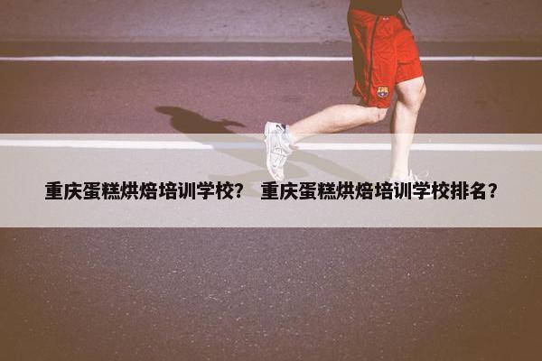 重庆蛋糕烘焙培训学校？ 重庆蛋糕烘焙培训学校排名？