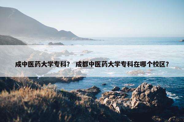 成中医药大学专科？ 成都中医药大学专科在哪个校区？