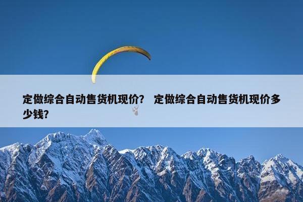 定做综合自动售货机现价？ 定做综合自动售货机现价多少钱？