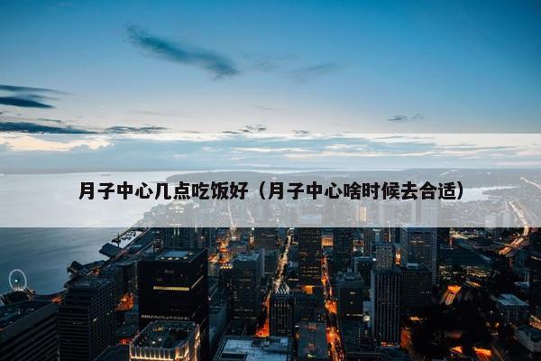 月子中心几点吃饭好（月子中心啥时候去合适）
