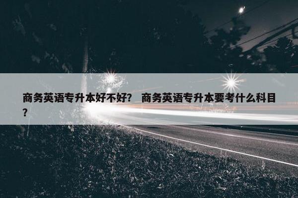 商务英语专升本好不好？ 商务英语专升本要考什么科目？