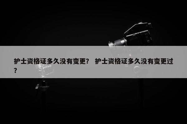 护士资格证多久没有变更？ 护士资格证多久没有变更过？