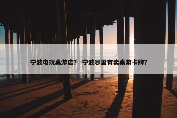 宁波电玩桌游店？ 宁波哪里有卖桌游卡牌？