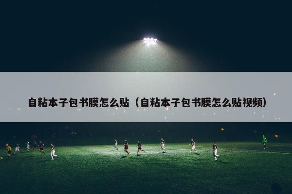 自粘本子包书膜怎么贴（自粘本子包书膜怎么贴视频）