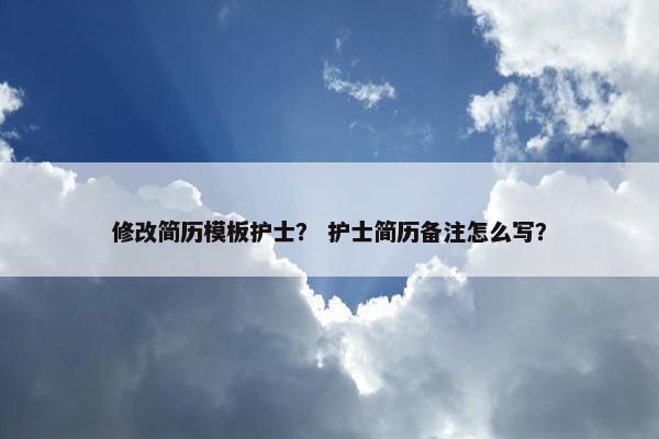 修改简历模板护士？ 护士简历备注怎么写？