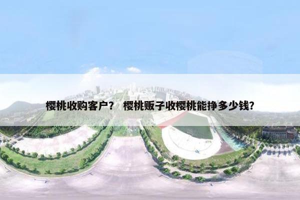 樱桃收购客户？ 樱桃贩子收樱桃能挣多少钱？