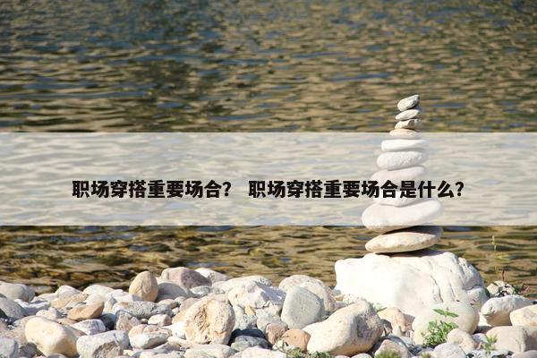 职场穿搭重要场合？ 职场穿搭重要场合是什么？