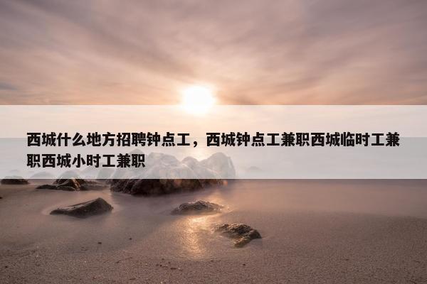 西城什么地方招聘钟点工，西城钟点工兼职西城临时工兼职西城小时工兼职