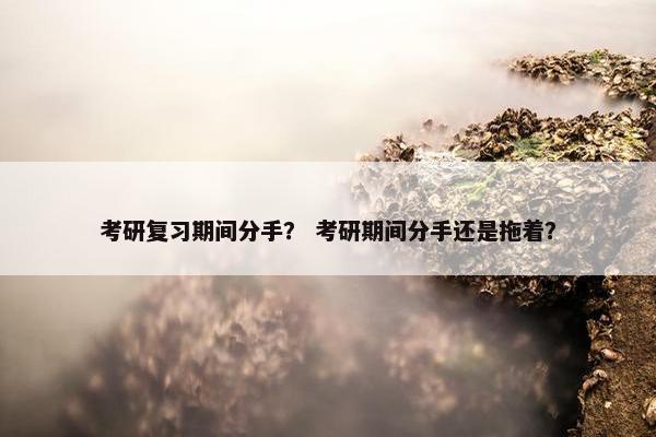 考研复习期间分手？ 考研期间分手还是拖着？