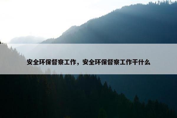 安全环保督察工作，安全环保督察工作干什么