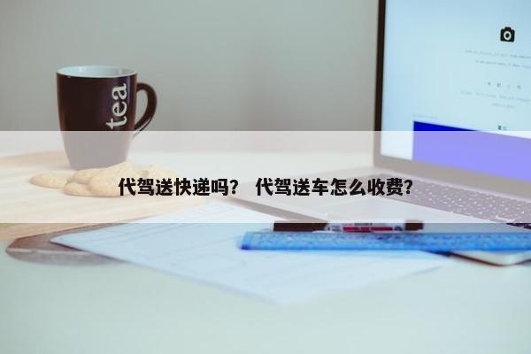 代驾送快递吗？ 代驾送车怎么收费？