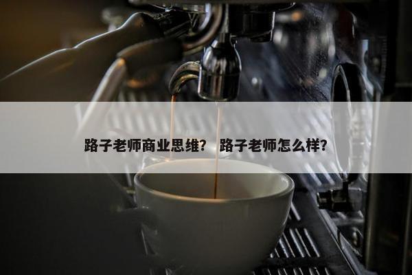 路子老师商业思维？ 路子老师怎么样？