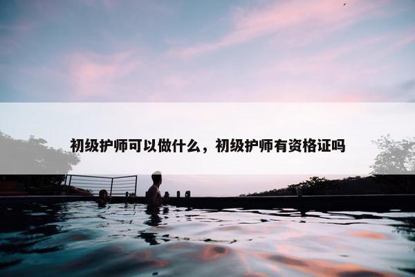 初级护师可以做什么,初级护师有资格证吗 初级护师可以做什么,初级护师有资格证吗