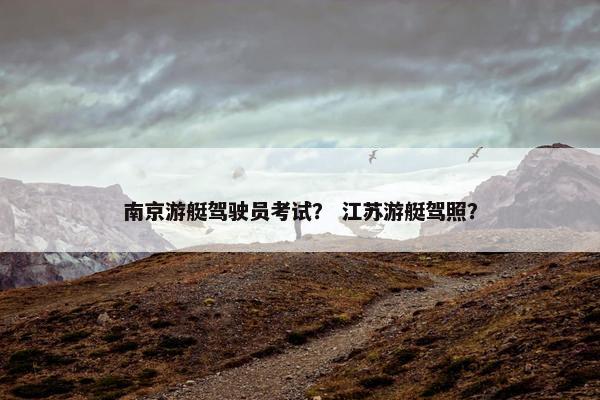 南京游艇驾驶员考试? 江苏游艇驾照? 南京游艇驾驶员考试? 江苏游艇驾照?