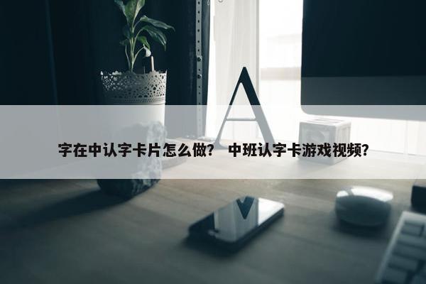字在中认字卡片怎么做？ 中班认字卡游戏视频？