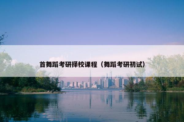 首舞蹈考研择校课程(舞蹈考研初试) 首舞蹈考研择校课程(舞蹈考研初试)