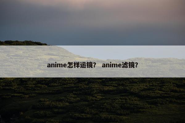 anime怎样运镜？ anime滤镜？