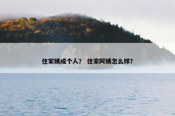 住家姨成个人？ 住家阿姨怎么样？