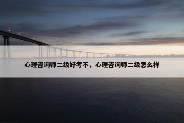 心理咨询师二级好考不,心理咨询师二级怎么样 心理咨询师二级好考不,心理咨询师二级怎么样