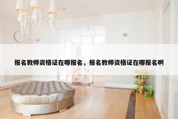 报名教师资格证在哪报名，报名教师资格证在哪报名啊