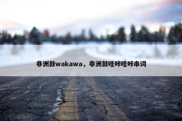 非洲鼓wakawa，非洲鼓哇咔哇咔串词