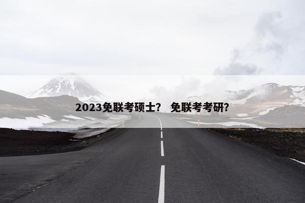 2023免联考硕士? 免联考考研? 2023免联考硕士? 免联考考研?