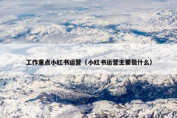 工作重点小红书运营(小红书运营主要做什么) 工作重点小红书运营(小红书运营主要做什么)
