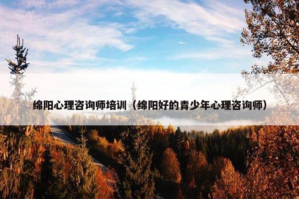 绵阳心理咨询师培训（绵阳好的青少年心理咨询师）