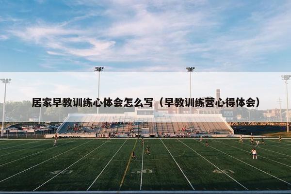 居家早教训练心体会怎么写（早教训练营心得体会）