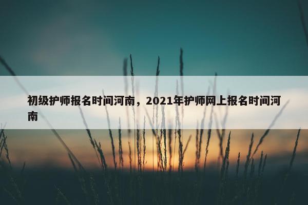初级护师报名时间河南，2021年护师网上报名时间河南